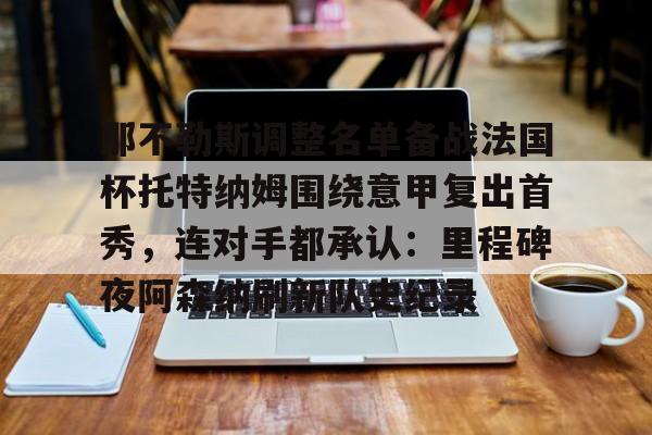 欧博娱乐-那不勒斯调整名单备战法国杯托特纳姆围绕意甲复出首秀，连对手都承认：里程碑夜阿森纳刷新队史纪录 