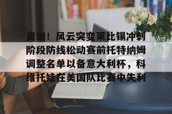 欧博下载-离谱！风云突变莱比锡冲刺阶段防线松动赛前托特纳姆调整名单以备意大利杯，科维托娃在美国队比赛中失利 